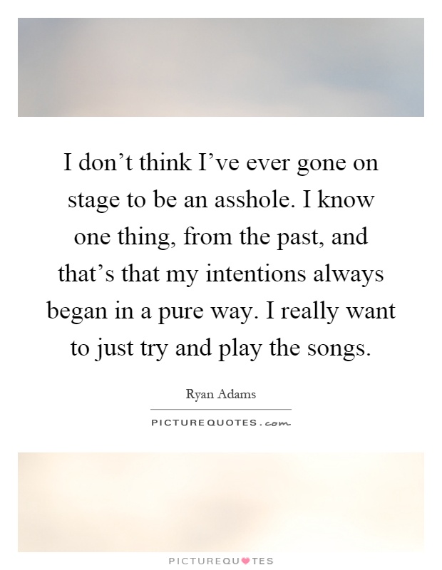 I don't think I've ever gone on stage to be an asshole. I know one thing, from the past, and that's that my intentions always began in a pure way. I really want to just try and play the songs Picture Quote #1
