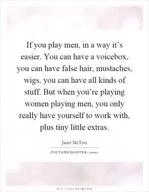 If you play men, in a way it’s easier. You can have a voicebox, you can have false hair, mustaches, wigs, you can have all kinds of stuff. But when you’re playing women playing men, you only really have yourself to work with, plus tiny little extras Picture Quote #1