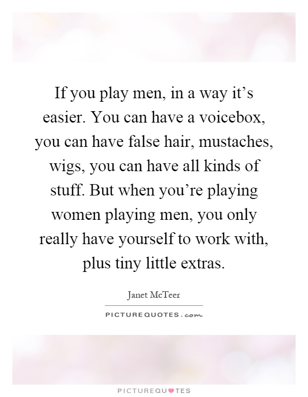 If you play men, in a way it's easier. You can have a voicebox, you can have false hair, mustaches, wigs, you can have all kinds of stuff. But when you're playing women playing men, you only really have yourself to work with, plus tiny little extras Picture Quote #1