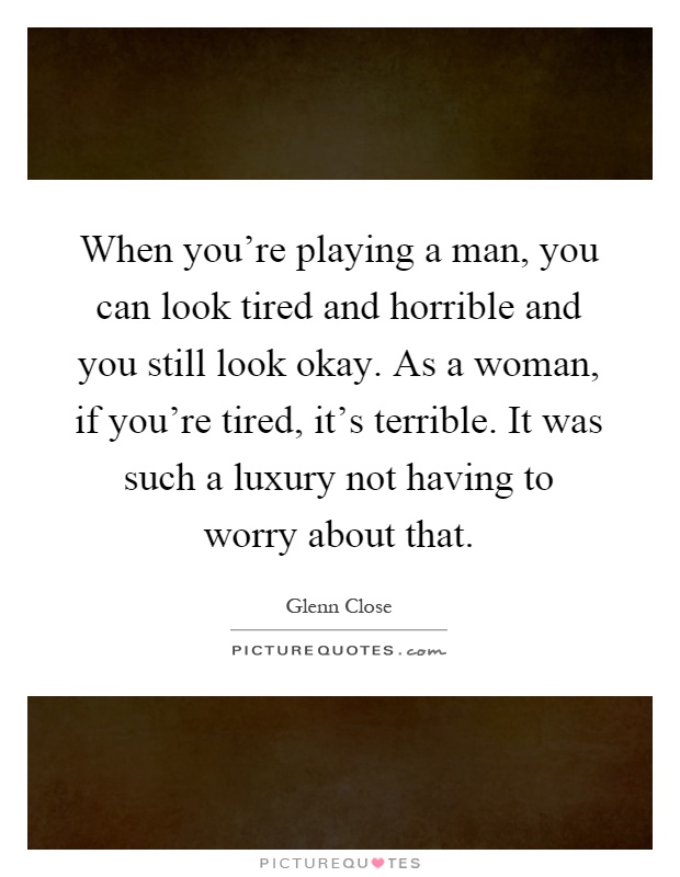 When you're playing a man, you can look tired and horrible and you still look okay. As a woman, if you're tired, it's terrible. It was such a luxury not having to worry about that Picture Quote #1