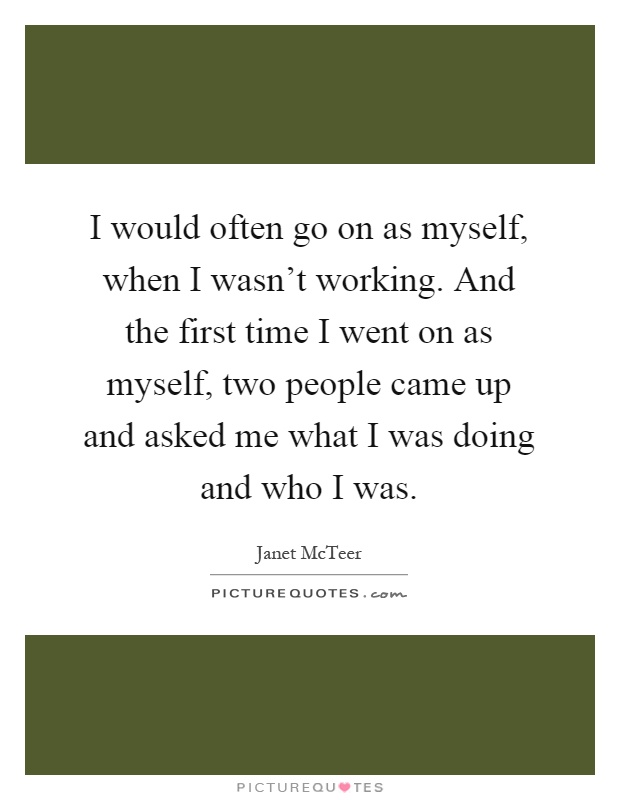 I would often go on as myself, when I wasn't working. And the first time I went on as myself, two people came up and asked me what I was doing and who I was Picture Quote #1