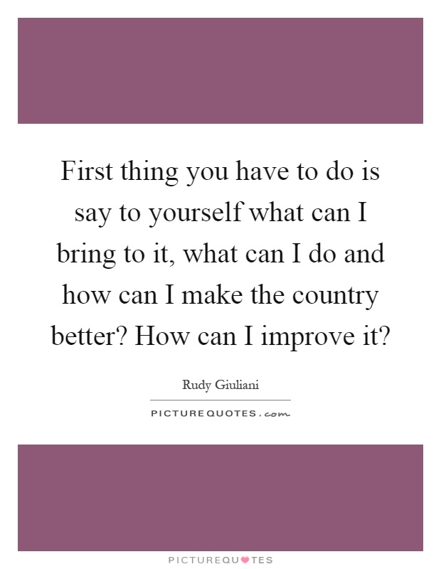 First thing you have to do is say to yourself what can I bring to it, what can I do and how can I make the country better? How can I improve it? Picture Quote #1