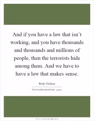 And if you have a law that isn’t working, and you have thousands and thousands and millions of people, then the terrorists hide among them. And we have to have a law that makes sense Picture Quote #1