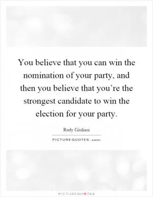 You believe that you can win the nomination of your party, and then you believe that you’re the strongest candidate to win the election for your party Picture Quote #1