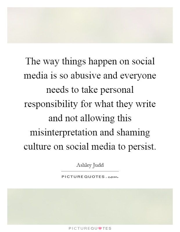 The way things happen on social media is so abusive and everyone needs to take personal responsibility for what they write and not allowing this misinterpretation and shaming culture on social media to persist Picture Quote #1