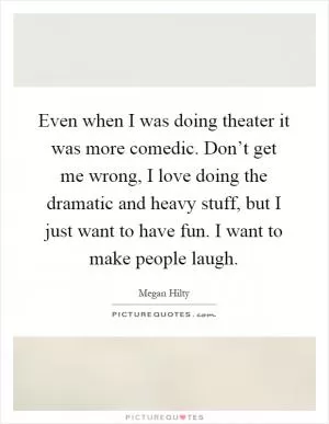 Even when I was doing theater it was more comedic. Don’t get me wrong, I love doing the dramatic and heavy stuff, but I just want to have fun. I want to make people laugh Picture Quote #1