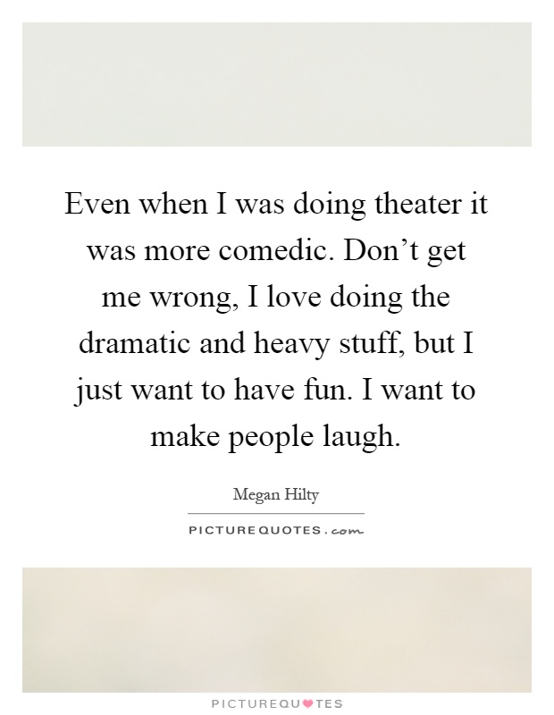 Even when I was doing theater it was more comedic. Don't get me wrong, I love doing the dramatic and heavy stuff, but I just want to have fun. I want to make people laugh Picture Quote #1