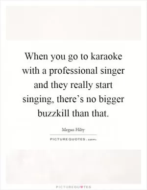 When you go to karaoke with a professional singer and they really start singing, there’s no bigger buzzkill than that Picture Quote #1