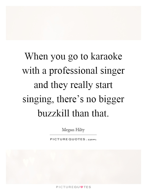 When you go to karaoke with a professional singer and they really start singing, there's no bigger buzzkill than that Picture Quote #1