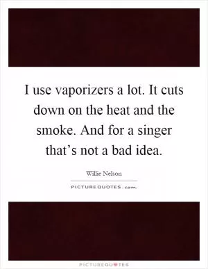 I use vaporizers a lot. It cuts down on the heat and the smoke. And for a singer that’s not a bad idea Picture Quote #1