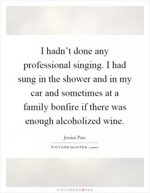 I hadn’t done any professional singing. I had sung in the shower and in my car and sometimes at a family bonfire if there was enough alcoholized wine Picture Quote #1
