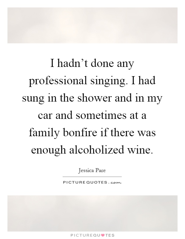 I hadn't done any professional singing. I had sung in the shower and in my car and sometimes at a family bonfire if there was enough alcoholized wine Picture Quote #1