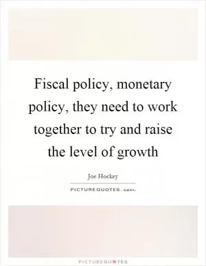 Fiscal policy, monetary policy, they need to work together to try and raise the level of growth Picture Quote #1