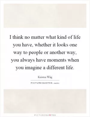 I think no matter what kind of life you have, whether it looks one way to people or another way, you always have moments when you imagine a different life Picture Quote #1