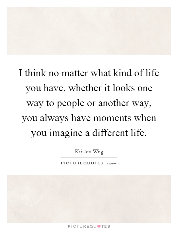 I think no matter what kind of life you have, whether it looks one way to people or another way, you always have moments when you imagine a different life Picture Quote #1