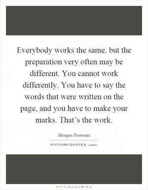 Everybody works the same, but the preparation very often may be different. You cannot work differently. You have to say the words that were written on the page, and you have to make your marks. That’s the work Picture Quote #1