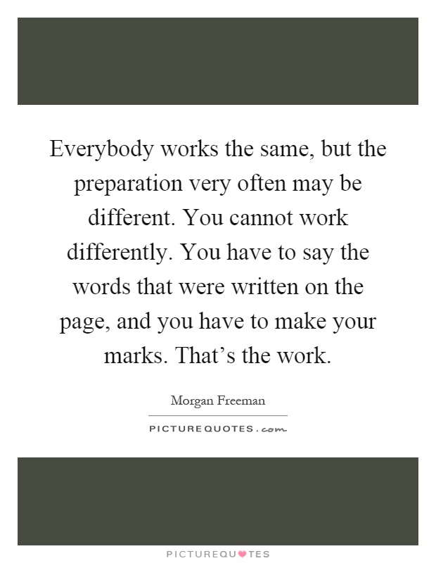 Everybody works the same, but the preparation very often may be different. You cannot work differently. You have to say the words that were written on the page, and you have to make your marks. That's the work Picture Quote #1