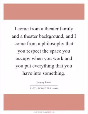 I come from a theater family and a theater background, and I come from a philosophy that you respect the space you occupy when you work and you put everything that you have into something Picture Quote #1