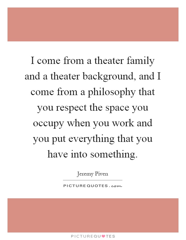 I come from a theater family and a theater background, and I come from a philosophy that you respect the space you occupy when you work and you put everything that you have into something Picture Quote #1