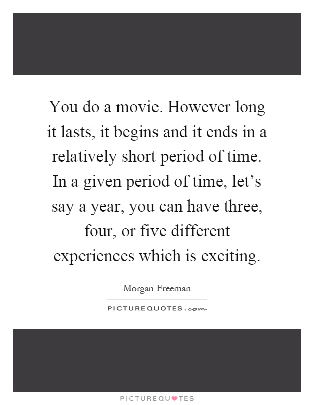 You do a movie. However long it lasts, it begins and it ends in a relatively short period of time. In a given period of time, let's say a year, you can have three, four, or five different experiences which is exciting Picture Quote #1