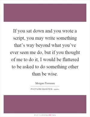 If you sat down and you wrote a script, you may write something that’s way beyond what you’ve ever seen me do, but if you thought of me to do it, I would be flattered to be asked to do something other than be wise Picture Quote #1
