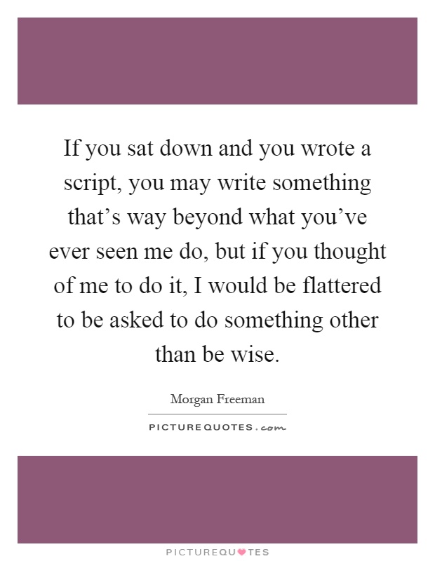 If you sat down and you wrote a script, you may write something that's way beyond what you've ever seen me do, but if you thought of me to do it, I would be flattered to be asked to do something other than be wise Picture Quote #1