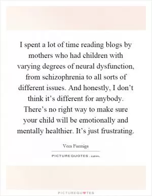 I spent a lot of time reading blogs by mothers who had children with varying degrees of neural dysfunction, from schizophrenia to all sorts of different issues. And honestly, I don’t think it’s different for anybody. There’s no right way to make sure your child will be emotionally and mentally healthier. It’s just frustrating Picture Quote #1