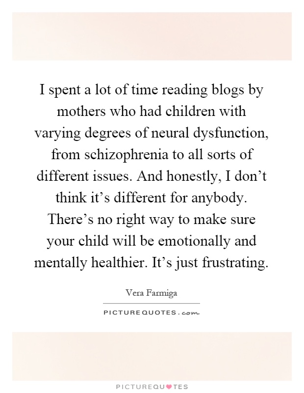 I spent a lot of time reading blogs by mothers who had children with varying degrees of neural dysfunction, from schizophrenia to all sorts of different issues. And honestly, I don't think it's different for anybody. There's no right way to make sure your child will be emotionally and mentally healthier. It's just frustrating Picture Quote #1