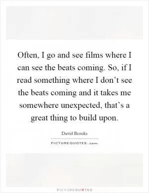 Often, I go and see films where I can see the beats coming. So, if I read something where I don’t see the beats coming and it takes me somewhere unexpected, that’s a great thing to build upon Picture Quote #1