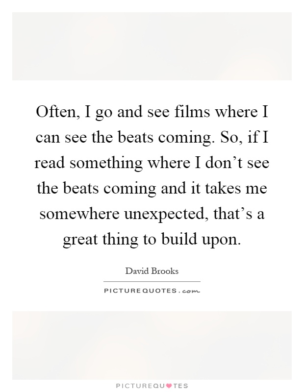 Often, I go and see films where I can see the beats coming. So, if I read something where I don't see the beats coming and it takes me somewhere unexpected, that's a great thing to build upon Picture Quote #1