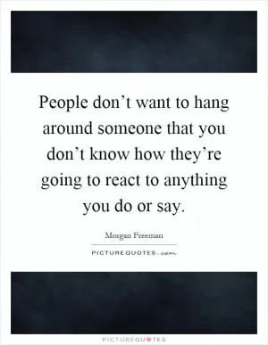 People don’t want to hang around someone that you don’t know how they’re going to react to anything you do or say Picture Quote #1