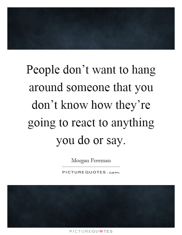 People don't want to hang around someone that you don't know how they're going to react to anything you do or say Picture Quote #1