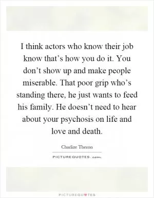 I think actors who know their job know that’s how you do it. You don’t show up and make people miserable. That poor grip who’s standing there, he just wants to feed his family. He doesn’t need to hear about your psychosis on life and love and death Picture Quote #1