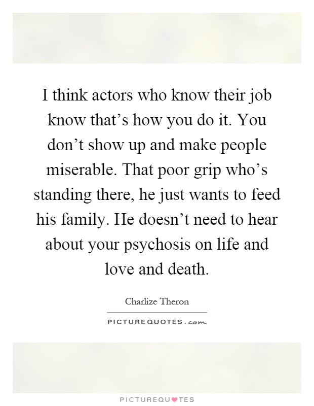 I think actors who know their job know that's how you do it. You don't show up and make people miserable. That poor grip who's standing there, he just wants to feed his family. He doesn't need to hear about your psychosis on life and love and death Picture Quote #1
