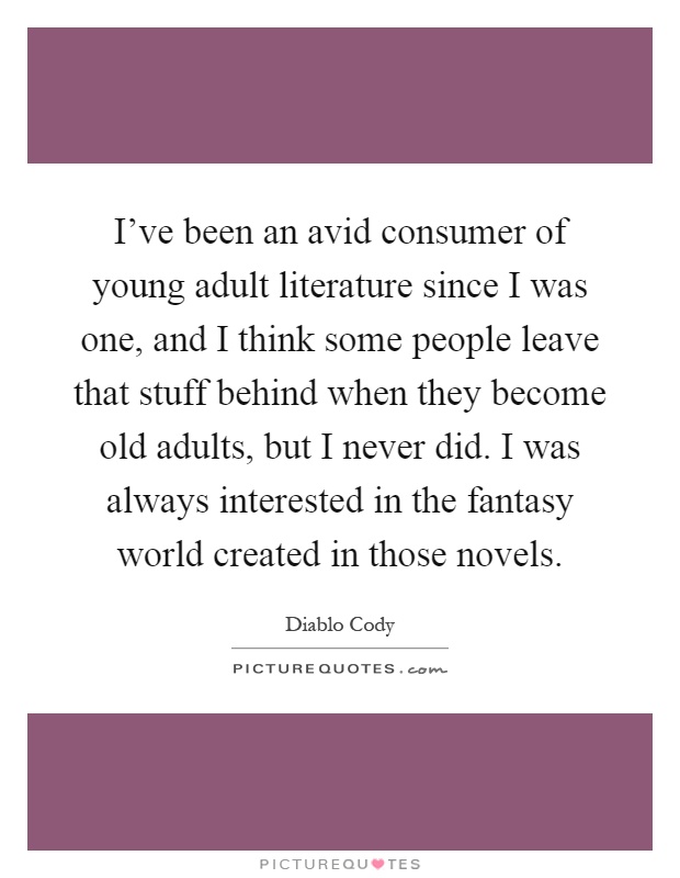 I've been an avid consumer of young adult literature since I was one, and I think some people leave that stuff behind when they become old adults, but I never did. I was always interested in the fantasy world created in those novels Picture Quote #1