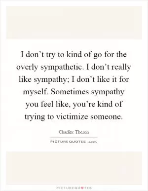 I don’t try to kind of go for the overly sympathetic. I don’t really like sympathy; I don’t like it for myself. Sometimes sympathy you feel like, you’re kind of trying to victimize someone Picture Quote #1