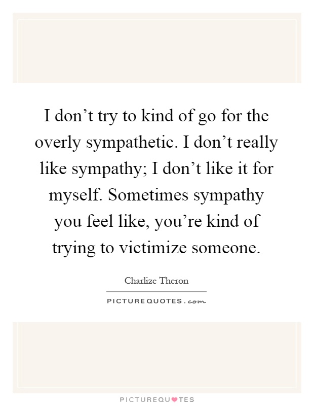I don't try to kind of go for the overly sympathetic. I don't really like sympathy; I don't like it for myself. Sometimes sympathy you feel like, you're kind of trying to victimize someone Picture Quote #1