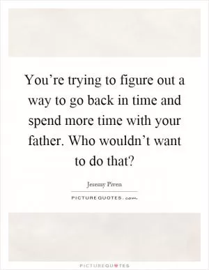 You’re trying to figure out a way to go back in time and spend more time with your father. Who wouldn’t want to do that? Picture Quote #1
