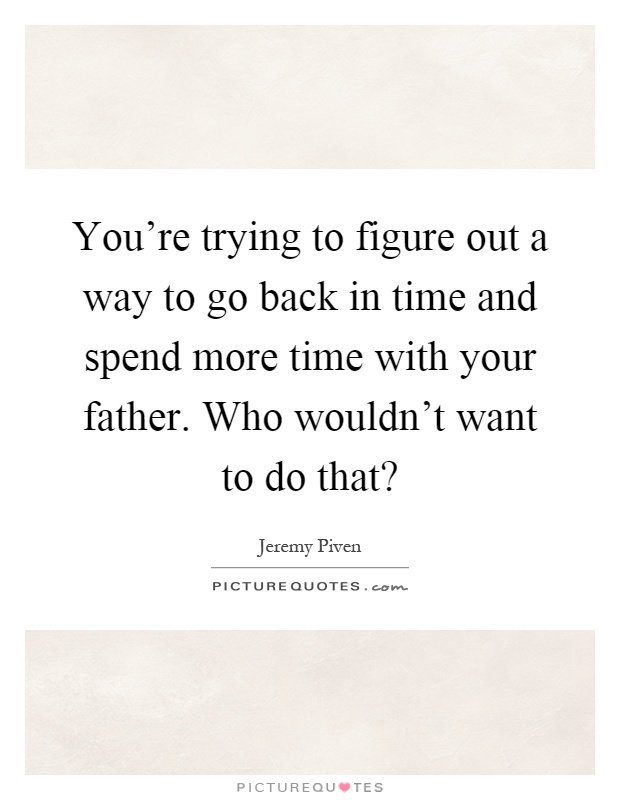 You're trying to figure out a way to go back in time and spend more time with your father. Who wouldn't want to do that? Picture Quote #1