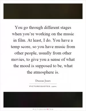 You go through different stages when you’re working on the music in film. At least, I do. You have a temp score, so you have music from other people, usually from other movies, to give you a sense of what the mood is supposed to be, what the atmosphere is Picture Quote #1