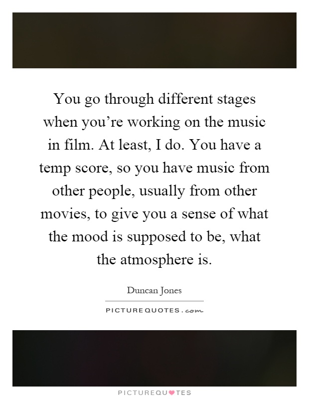 You go through different stages when you're working on the music in film. At least, I do. You have a temp score, so you have music from other people, usually from other movies, to give you a sense of what the mood is supposed to be, what the atmosphere is Picture Quote #1