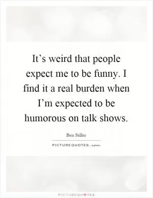 It’s weird that people expect me to be funny. I find it a real burden when I’m expected to be humorous on talk shows Picture Quote #1
