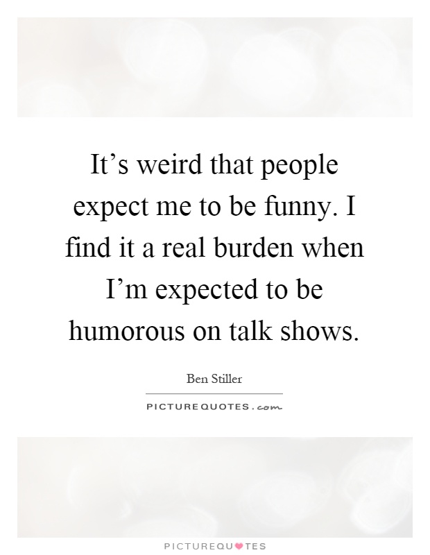 It's weird that people expect me to be funny. I find it a real burden when I'm expected to be humorous on talk shows Picture Quote #1