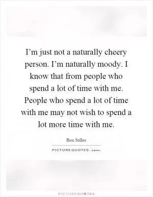 I’m just not a naturally cheery person. I’m naturally moody. I know that from people who spend a lot of time with me. People who spend a lot of time with me may not wish to spend a lot more time with me Picture Quote #1