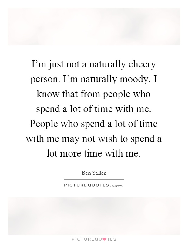 I'm just not a naturally cheery person. I'm naturally moody. I know that from people who spend a lot of time with me. People who spend a lot of time with me may not wish to spend a lot more time with me Picture Quote #1