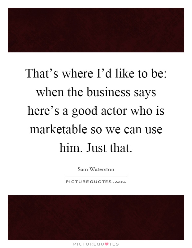 That's where I'd like to be: when the business says here's a good actor who is marketable so we can use him. Just that Picture Quote #1