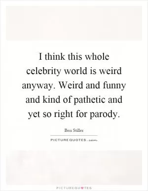 I think this whole celebrity world is weird anyway. Weird and funny and kind of pathetic and yet so right for parody Picture Quote #1