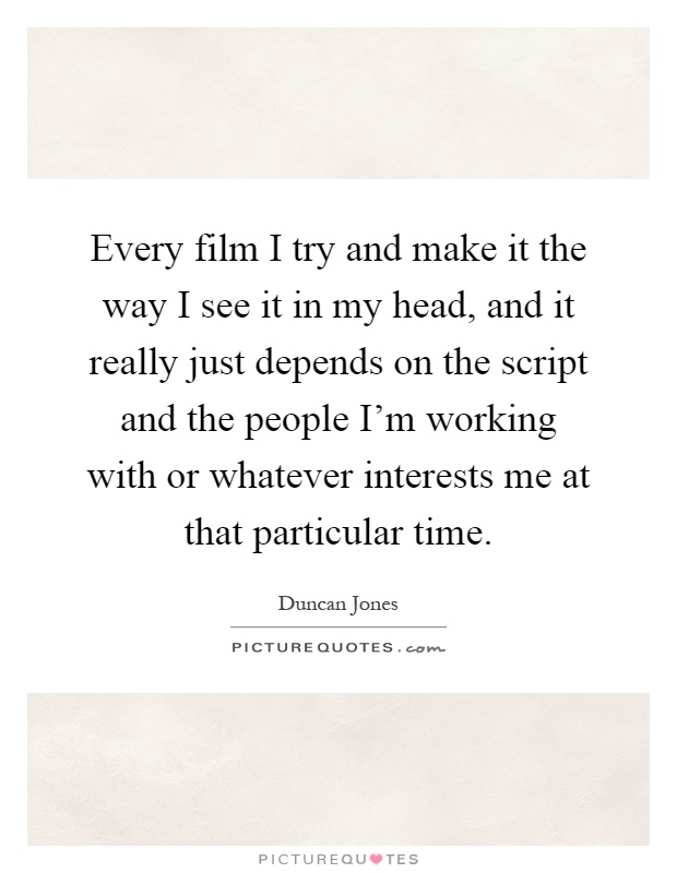Every film I try and make it the way I see it in my head, and it really just depends on the script and the people I'm working with or whatever interests me at that particular time Picture Quote #1