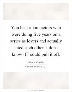 You hear about actors who were doing five years on a series as lovers and actually hated each other. I don’t know if I could pull it off Picture Quote #1