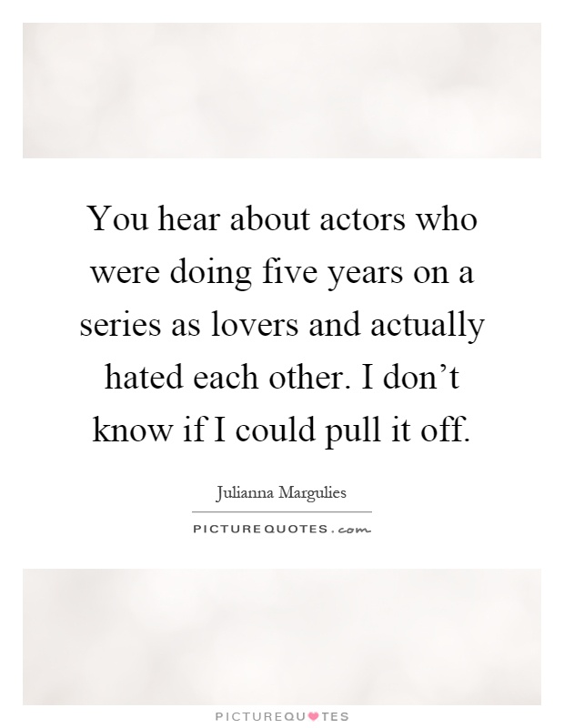 You hear about actors who were doing five years on a series as lovers and actually hated each other. I don't know if I could pull it off Picture Quote #1